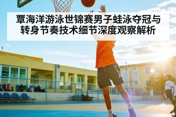 覃海洋游泳世锦赛男子蛙泳夺冠与转身节奏技术细节深度观察解析